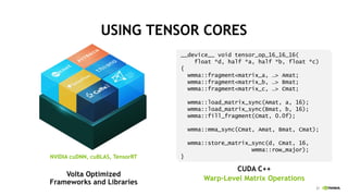 21
USING TENSOR CORES
Volta Optimized
Frameworks and Libraries
__device__ void tensor_op_16_16_16(
float *d, half *a, half *b, float *c)
{
wmma::fragment<matrix_a, …> Amat;
wmma::fragment<matrix_b, …> Bmat;
wmma::fragment<matrix_c, …> Cmat;
wmma::load_matrix_sync(Amat, a, 16);
wmma::load_matrix_sync(Bmat, b, 16);
wmma::fill_fragment(Cmat, 0.0f);
wmma::mma_sync(Cmat, Amat, Bmat, Cmat);
wmma::store_matrix_sync(d, Cmat, 16,
wmma::row_major);
}
CUDA C++
Warp-Level Matrix Operations
NVIDIA cuDNN, cuBLAS, TensorRT
 