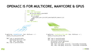 24
CPU
OPENACC IS FOR MULTICORE, MANYCORE & GPUS
% pgfortran -ta=multicore –fast –Minfo=acc -c 
update_tile_halo_kernel.f90
. . .
100, Loop is parallelizable
Generating Multicore code
100, !$acc loop gang
102, Loop is parallelizable
GPU
% pgfortran -ta=tesla,cc35,cc60 –fast -Minfo=acc –c 
update_tile_halo_kernel.f90
. . .
100, Loop is parallelizable
102, Loop is parallelizable
Accelerator kernel generated
Generating Tesla code
100, !$acc loop gang, vector(4) ! blockidx%y threadidx%y
102, !$acc loop gang, vector(32) ! blockidx%x threadidx%x
98 !$ACC KERNELS
99 !$ACC LOOP INDEPENDENT
100 DO k=y_min-depth,y_max+depth
101 !$ACC LOOP INDEPENDENT
102 DO j=1,depth
103 density0(x_min-j,k)=left_density0(left_xmax+1-j,k)
104 ENDDO
105 ENDDO
106 !$ACC END KERNELS
 