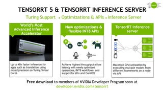 48
TENSORRT 5 & TENSORRT INFERENCE SERVER
World’s Most
Advanced Inference
Accelerator
Turing Support ● Optimizations & APIs ● Inference Server
Free download to members of NVIDIA Developer Program soon at
developer.nvidia.com/tensorrt
New optimizations &
flexible INT8 APIs
Achieve highest throughput at low
latency with newly optimized
operations, INT8 workflows, and
support for Win and CentOS
Up to 40x faster inference for
apps such as translation using
mixed precision on Turing Tensor
Cores
Maximize GPU utilization by
executing multiple models from
different frameworks on a node
via API
TensorRT inference
server
 