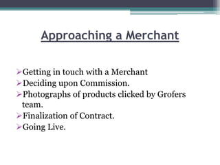 Approaching a Merchant
Getting in touch with a Merchant
Deciding upon Commission.
Photographs of products clicked by Grofers
team.
Finalization of Contract.
Going Live.
 