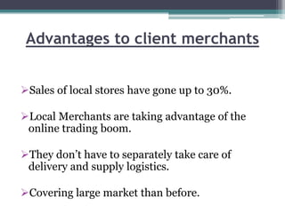 Advantages to client merchants
Sales of local stores have gone up to 30%.
Local Merchants are taking advantage of the
online trading boom.
They don’t have to separately take care of
delivery and supply logistics.
Covering large market than before.
 
