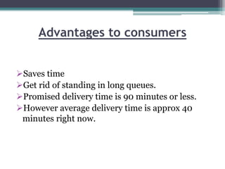 Advantages to consumers
Saves time
Get rid of standing in long queues.
Promised delivery time is 90 minutes or less.
However average delivery time is approx 40
minutes right now.
 
