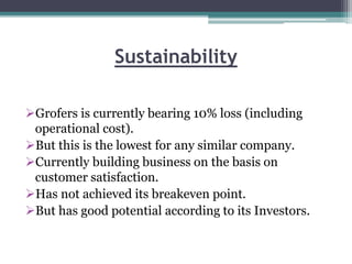 Sustainability
Grofers is currently bearing 10% loss (including
operational cost).
But this is the lowest for any similar company.
Currently building business on the basis on
customer satisfaction.
Has not achieved its breakeven point.
But has good potential according to its Investors.
 