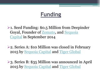 Funding
1. Seed Funding: $0.5 Million from Deepinder
Goyal, Founder of Zomato, and Sequoia
Capital in September 2014
2. Series A: $10 Million was closed in February
2015 by Sequoia Capital and Tiger Global
3. Series B: $35 Million was announced in April
2015 by Sequoia Capital and Tiger Global
 