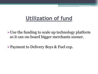 Utilization of fund
Use the funding to scale up technology platform
so it can on-board bigger merchants sooner.
Payment to Delivery Boys & Fuel exp.
 