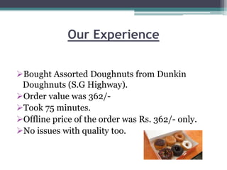 Our Experience
Bought Assorted Doughnuts from Dunkin
Doughnuts (S.G Highway).
Order value was 362/-
Took 75 minutes.
Offline price of the order was Rs. 362/- only.
No issues with quality too.
 