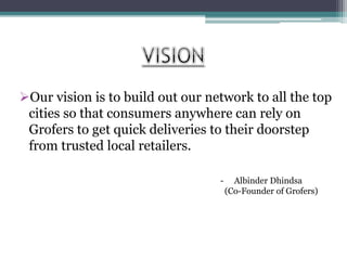 Our vision is to build out our network to all the top
cities so that consumers anywhere can rely on
Grofers to get quick deliveries to their doorstep
from trusted local retailers.
- Albinder Dhindsa
(Co-Founder of Grofers)
 
