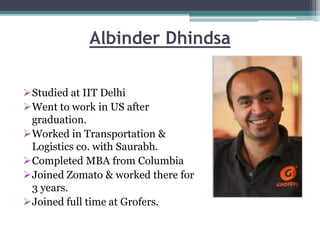 Albinder Dhindsa
Studied at IIT Delhi
Went to work in US after
graduation.
Worked in Transportation &
Logistics co. with Saurabh.
Completed MBA from Columbia
Joined Zomato & worked there for
3 years.
Joined full time at Grofers.
 