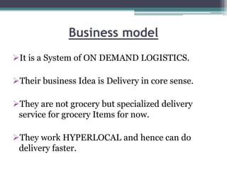 Business model
It is a System of ON DEMAND LOGISTICS.
Their business Idea is Delivery in core sense.
They are not grocery but specialized delivery
service for grocery Items for now.
They work HYPERLOCAL and hence can do
delivery faster.
 