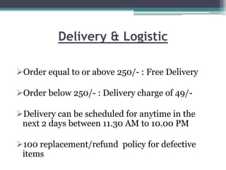 Delivery & Logistic
Order equal to or above 250/- : Free Delivery
Order below 250/- : Delivery charge of 49/-
Delivery can be scheduled for anytime in the
next 2 days between 11.30 AM to 10.00 PM
100 replacement/refund policy for defective
items
 