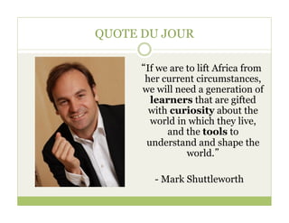 QUOTE DU JOUR

      “If we are to lift Africa from
       her current circumstances,
      we will need a generation of
        learners that are gifted
        with curiosity about the
        world in which they live,
            and the tools to
       understand and shape the
                 world.”

         - Mark Shuttleworth
 