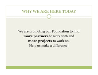 WHY WE ARE HERE TODAY



We are promoting our Foundation to find
  more partners to work with and
      more projects to work on.
       Help us make a difference!
 