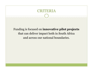 CRITERIA



Funding is focused on innovative pilot projects
   that can deliver impact both in South Africa
       and across our national boundaries.
 