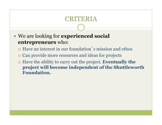 CRITERIA

—  We are looking for experienced social
 entrepreneurs who:
 ¡  Have an interest in our foundation’s mission and ethos
 ¡  Can provide more resources and ideas for projects

 ¡  Have the ability to carry out the project. Eventually the
     project will become independent of the Shuttleworth
     Foundation.
 