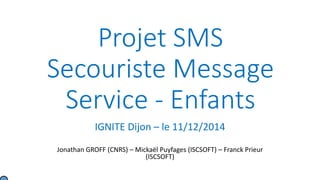 Projet SMS
Secouriste Message
Service - Enfants
IGNITE Dijon – le 11/12/2014
Jonathan GROFF (CNRS) – Mickaël Puyfages (ISCSOFT) – Franck Prieur
(ISCSOFT)
 