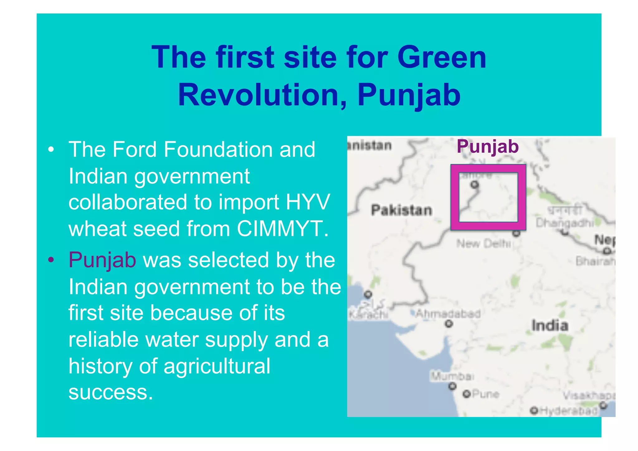 The first site for Green
           Revolution, Punjab
•  The Ford Foundation and       Punjab
   Indian government
   collaborated to import HYV
   wheat seed from CIMMYT.
•  Punjab was selected by the
   Indian government to be the
   first site because of its
   reliable water supply and a
   history of agricultural
   success.
 