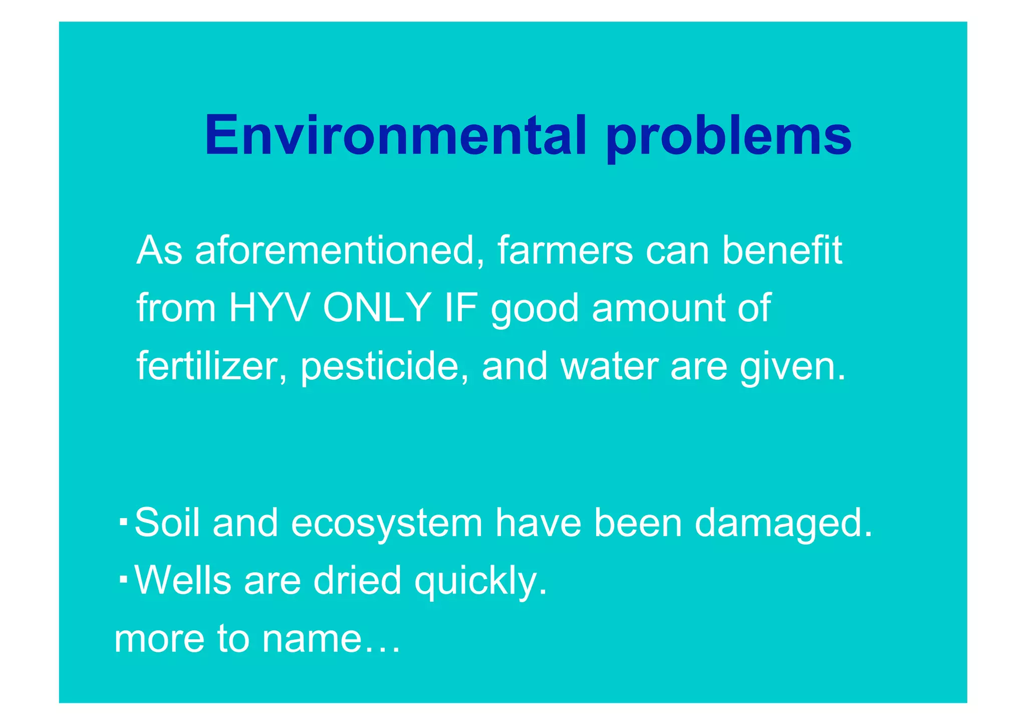 Environmental problems
 As aforementioned, farmers can benefit
 from HYV ONLY IF good amount of
 fertilizer, pesticide, and water are given.


 Soil and ecosystem have been damaged.
 Wells are dried quickly.
more to name…
 