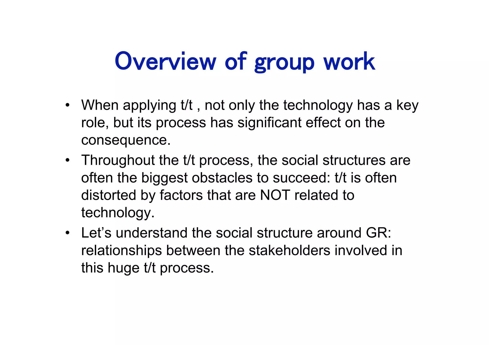 •  When applying t/t , not only the technology has a key
   role, but its process has significant effect on the
   consequence.
•  Throughout the t/t process, the social structures are
   often the biggest obstacles to succeed: t/t is often
   distorted by factors that are NOT related to
   technology.
•  Let’s understand the social structure around GR:
   relationships between the stakeholders involved in
   this huge t/t process.
 