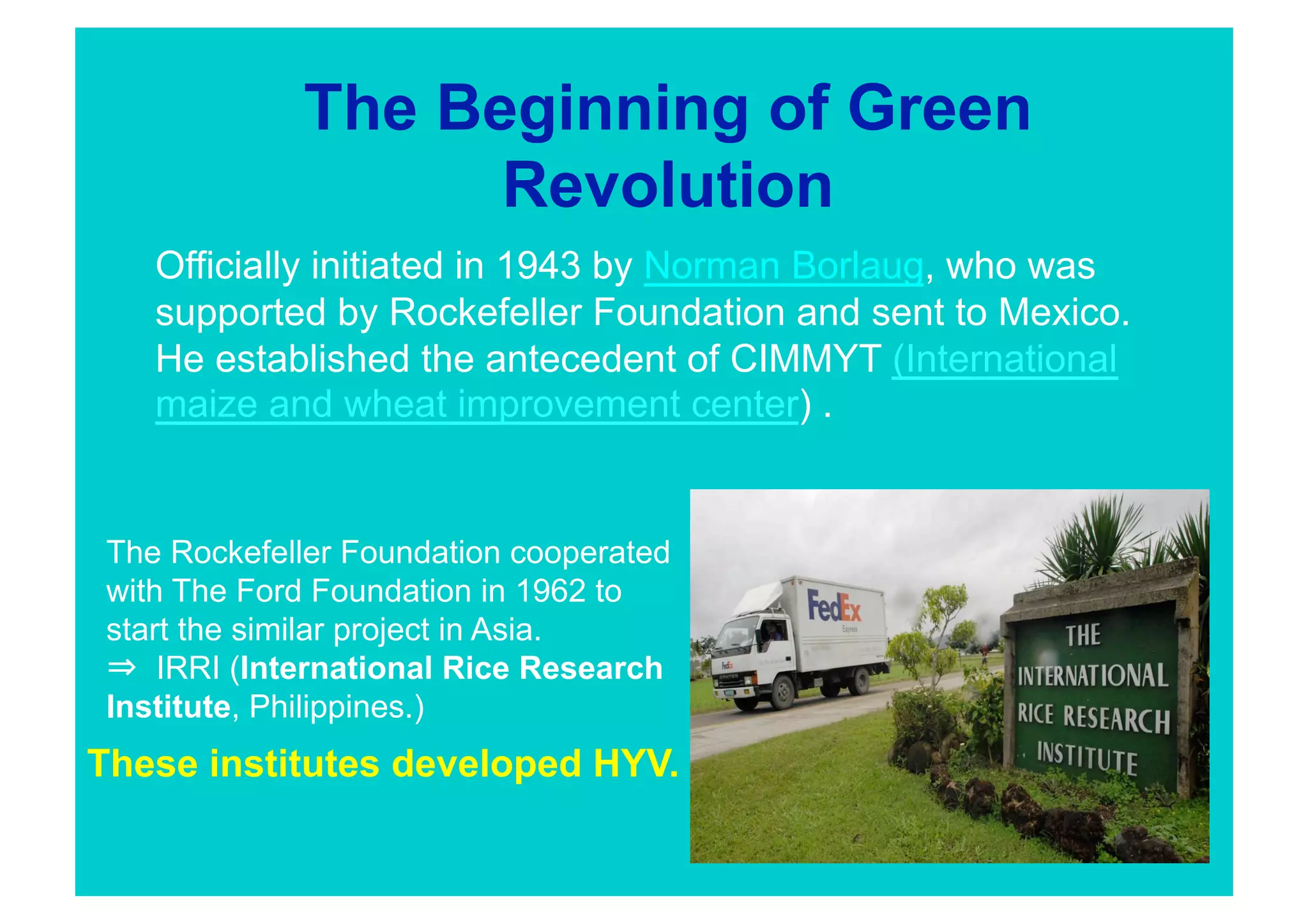 The Beginning of Green
                   Revolution
    Officially initiated in 1943 by Norman Borlaug, who was
    supported by Rockefeller Foundation and sent to Mexico.
    He established the antecedent of CIMMYT (International
    maize and wheat improvement center) . 


 The Rockefeller Foundation cooperated
 with The Ford Foundation in 1962 to
 start the similar project in Asia.
     IRRI (International Rice Research
 Institute, Philippines.)
These institutes developed HYV.
 
