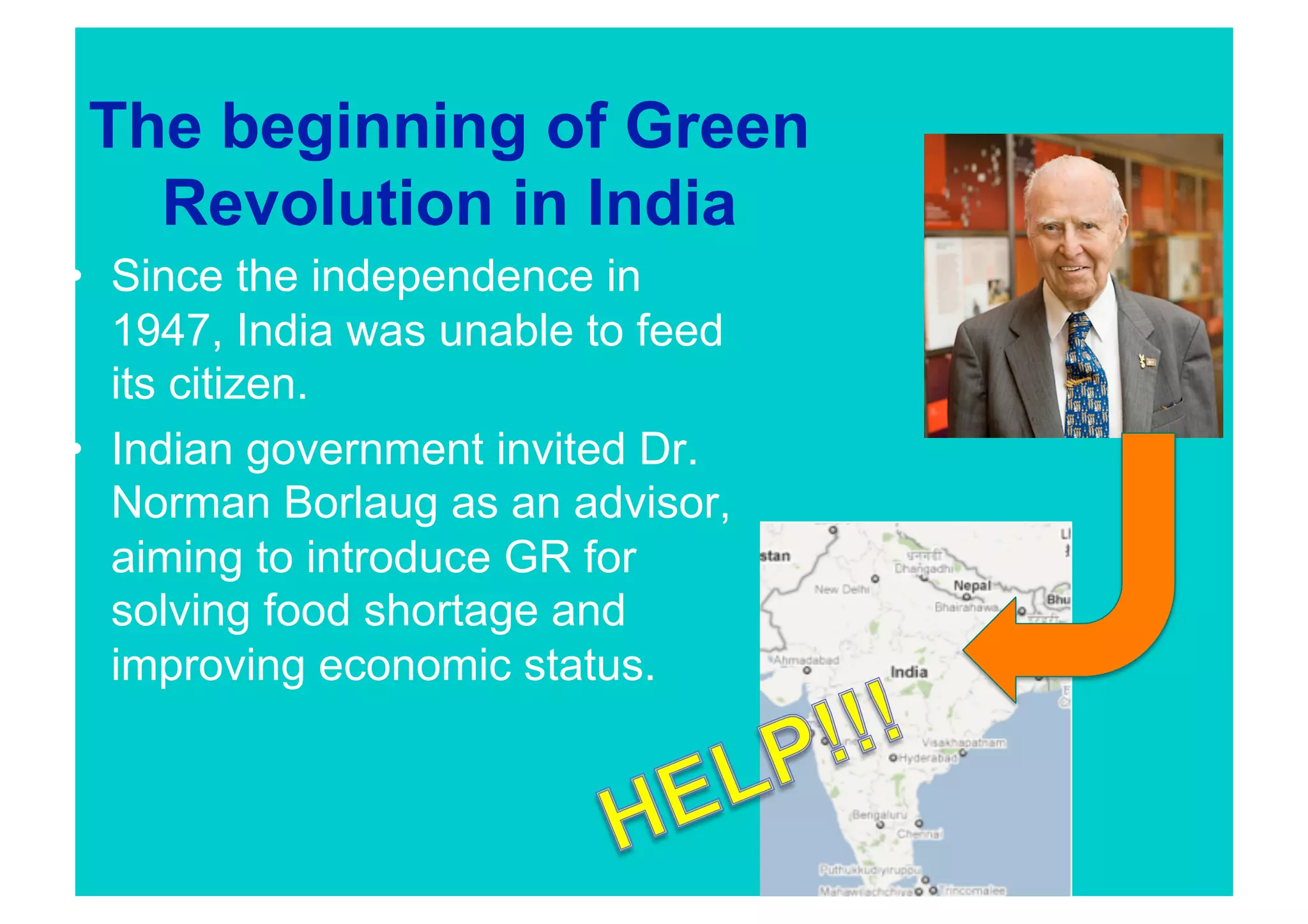 The beginning of Green
   Revolution in India
•  Since the independence in
   1947, India was unable to feed
   its citizen.
•  Indian government invited Dr.
   Norman Borlaug as an advisor,
   aiming to introduce GR for
   solving food shortage and
   improving economic status.
 
