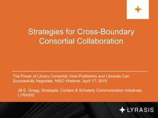 Strategies for Cross-Boundary
Consortial Collaboration
The Power of Library Consortia: How Publishers and Libraries Can
Successfully Negotiate, NISO Webinar, April 17, 2019
• Jill E. Grogg, Strategist, Content & Scholarly Communication Initiatives,
LYRASIS
 