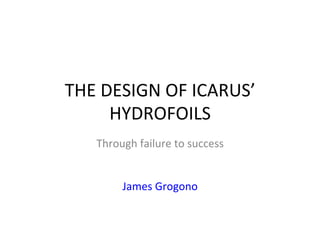 THE	
  DESIGN	
  OF	
  ICARUS’	
  
HYDROFOILS	
  
Through	
  failure	
  to	
  success	
  
	
  
	
  
James	
  Grogono	
  
 