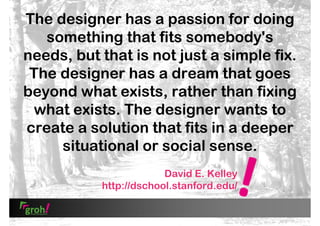 The designer has a passion for doing
something that fits somebody's
needs, but that is not just a simple fix.
The designer has a dream that goes
beyond what exists, rather than fixing
what exists. The designer wants to
create a solution that fits in a deeper
situational or social sense.
David E. Kelley
http://dschool.stanford.edu/

 