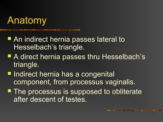Anatomy
 An indirect hernia passes lateral to
Hesselbach’s triangle.
 A direct hernia passes thru Hesselbach’s
triangle.
 Indirect hernia has a congenital
component, from processus vaginalis.
 The processus is supposed to obliterate
after descent of testes.
 