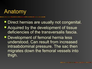 Indirect Inguinal Hernia
 Accepted hypothesis:
incomplete or defective
obliteration of the
processus vaginalis during
the fetal period
 remnant layer of
peritoneum forms a sac
at the internal ring
 more frequently on the
right
 