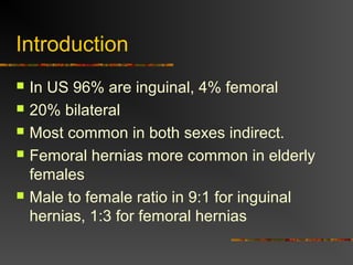 Introduction
 In US 96% are inguinal, 4% femoral
 20% bilateral
 Most common in both sexes indirect.
 Femoral hernias more common in elderly
females
 Male to female ratio in 9:1 for inguinal
hernias, 1:3 for femoral hernias
 