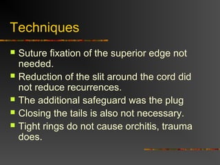 Laparoscopic Procedures
 The argued advantage of these
procedures was less pain and disability,
faster return to work.
 Great for bilateral hernia, with no increase
in morbidity.
 For recurrent hernia
 Disadvantages are cost, time.
 