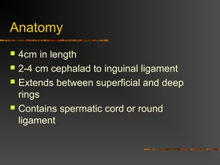 Anatomy
 4cm in length
 2-4 cm cephalad to inguinal ligament
 Extends between superficial and deep
rings
 Contains spermatic cord or round
ligament
 