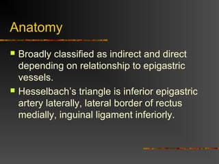 Anatomy
 Broadly classified as indirect and direct
depending on relationship to epigastric
vessels.
 Hesselbach’s triangle is inferior epigastric
artery laterally, lateral border of rectus
medially, inguinal ligament inferiorly.
 