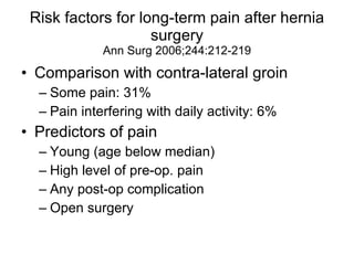 Risk factors for long-term pain after hernia surgery Ann Surg 2006;244:212-219 Comparison with contra-lateral groin Some pain: 31% Pain interfering with daily activity: 6% Predictors of pain Young (age below median) High level of pre-op. pain Any post-op complication Open surgery 