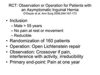 RCT: Observation or Operation for Patients with an Asymptomatic Inguinal Hernia O’Dwyer et al. Ann Surg 2006;244:167-173 Inclusion Male > 55 years No pain at rest or movement Reducible Randomization of 160 patients Operation: Open Lichtenstein repair Observation: Crossover if pain, interference with activity, irreducibility Primary end-point: Pain at one year 
