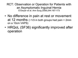 RCT: Observation or Operation for Patients with an Asymptomatic Inguinal Hernia O’Dwyer et al. Ann Surg 2006;244:167-173 No difference in pain at rest or movement at 12 months  (~1/3 in both groups had pain > 2mm on a 10cm VAPS) HRQoL (SF36) significantly improved after operation 