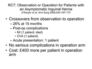 RCT: Observation or Operation for Patients with an Asymptomatic Inguinal Hernia O’Dwyer et al. Ann Surg 2006;244:167-173 Crossovers from observation to operation 26% at 15 months Post-op complications MI (1 patient; died) CVA (1 patient) Acute presentation: 1 patient No serious complications in operation arm Cost: £400 more per patient in operation arm  