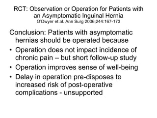 RCT: Observation or Operation for Patients with an Asymptomatic Inguinal Hernia O’Dwyer et al. Ann Surg 2006;244:167-173 Conclusion: Patients with asymptomatic hernias should be operated because Operation does not impact incidence of chronic pain – but short follow-up study Operation improves sense of well-being Delay in operation pre-disposes to increased risk of post-operative complications - unsupported 