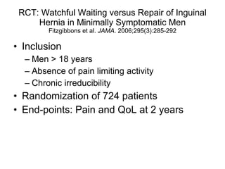 RCT: Watchful Waiting versus Repair of Inguinal Hernia in Minimally Symptomatic Men Fitzgibbons et al.  JAMA . 2006;295(3):285-292 Inclusion Men > 18 years Absence of pain limiting activity Chronic irreducibility Randomization of 724 patients End-points: Pain and QoL at 2 years 