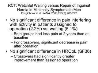 RCT: Watchful Waiting versus Repair of Inguinal Hernia in Minimally Symptomatic Men Fitzgibbons et al.  JAMA . 2006;295(3):285-292 No significant difference in pain interfering with activity in patients assigned to operation (2.2%) vs. waiting (5.1%) Both groups had less pain at 2 years than at baseline For crossovers, significant decrease in pain after operation No significant difference in HRQoL (SF36) Crossovers had significantly greater improvement than assigned operation 