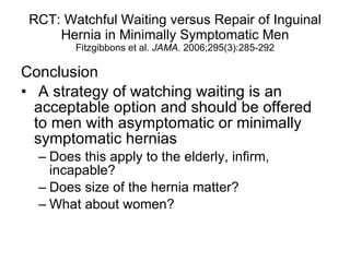 RCT: Watchful Waiting versus Repair of Inguinal Hernia in Minimally Symptomatic Men Fitzgibbons et al.  JAMA . 2006;295(3):285-292 Conclusion A strategy of watching waiting is an acceptable option and should be offered to men with asymptomatic or minimally symptomatic hernias Does this apply to the elderly, infirm, incapable? Does size of the hernia matter? What about women? 
