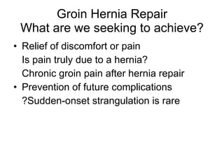 Groin Hernia Repair What are we seeking to achieve? Relief of discomfort or pain Is pain truly due to a hernia? Chronic groin pain after hernia repair Prevention of future complications ?Sudden-onset strangulation is rare 