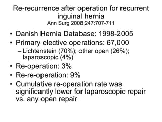 Re-recurrence after operation for recurrent inguinal hernia Ann Surg 2008;247:707-711 Danish Hernia Database: 1998-2005 Primary elective operations: 67,000 Lichtenstein (70%); other open (26%); laparoscopic (4%) Re-operation: 3% Re-re-operation: 9% Cumulative re-operation rate was significantly lower for laparoscopic repair vs. any open repair 
