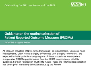 All licensed providers of NHS-funded Unilateral Hip replacements, Unilateral Knee replacements, Groin Hernia Surgery or Varicose Vein Surgery (“Providers”) are expected to invite patients undergoing one of these procedures to complete a preoperative PROMs questionnaires from April 2009 in accordance with this guidance. For non-Foundation Trust NHS Acute Trusts, the PROMs data collection has been given mandatory collection status by the Review  