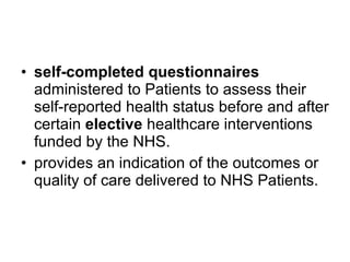 self-completed questionnaires  administered to Patients to assess their self-reported health status before and after certain  elective  healthcare interventions funded by the NHS.  provides an indication of the outcomes or quality of care delivered to NHS Patients.  