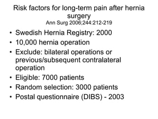 Risk factors for long-term pain after hernia surgery Ann Surg 2006;244:212-219 Swedish Hernia Registry: 2000 10,000 hernia operation Exclude: bilateral operations or previous/subsequent contralateral operation Eligible: 7000 patients Random selection: 3000 patients Postal questionnaire (DIBS) - 2003 