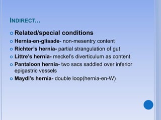 INDIRECT...
 Related/special conditions
 Hernia-en-glisade- non-mesentry content
 Richter’s hernia- partial strangulation of gut
 Littre’s hernia- meckel’s diverticulum as content
 Pantaloon hernia- two sacs saddled over inferior
epigastric vessels
 Maydl’s hernia- double loop(hernia-en-W)
 