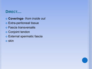 DIRECT....
 Coverings- from inside out
 Extra-peritoneal tissue
 Fascia transversalis
 Conjoint tendon
 External spermatic fascia
 skin
 