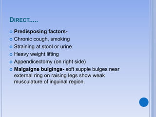 DIRECT.....
 Predisposing factors-
 Chronic cough, smoking
 Straining at stool or urine
 Heavy weight lifting
 Appendicectomy (on right side)
 Malgaigne bulgings- soft supple bulges near
external ring on raising legs show weak
musculature of inguinal region.
 