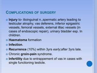COMPLICATIONS OF SURGERY
 Injury to- ilioinguinal n.,spermatic artery leading to
testicular atrophy, vas deferens, inferior epigastric
vessels, femoral vessels, external illiac vessels (in
cases of endoscopic repair), urinary bladder esp. In
children.
 Haematoma formation
 Infection.
 Recurrence (10%) within 3yrs early;after 3yrs late.
 Chronic groin-pain syndrome.
 Infertility due to entrappement of vas in cases with
single functioning testicle.
 